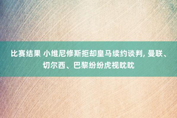 比赛结果 小维尼修斯拒却皇马续约谈判, 曼联、切尔西、巴黎纷纷虎视眈眈