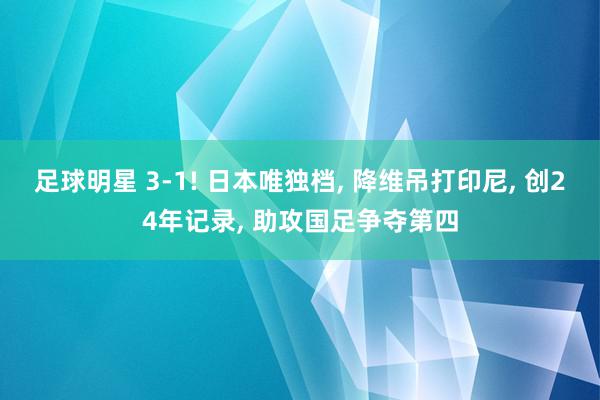 足球明星 3-1! 日本唯独档, 降维吊打印尼, 创24年记录, 助攻国足争夺第四