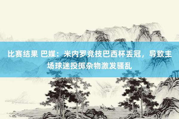 比赛结果 巴媒：米内罗竞技巴西杯丢冠，导致主场球迷投掷杂物激发骚乱