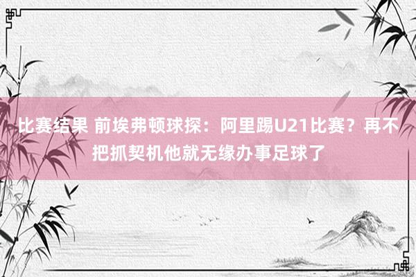 比赛结果 前埃弗顿球探：阿里踢U21比赛？再不把抓契机他就无缘办事足球了