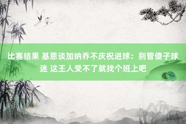 比赛结果 基恩谈加纳乔不庆祝进球：别管傻子球迷 这王人受不了就找个班上吧