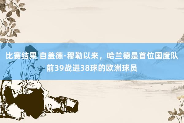 比赛结果 自盖德-穆勒以来，哈兰德是首位国度队前39战进38球的欧洲球员