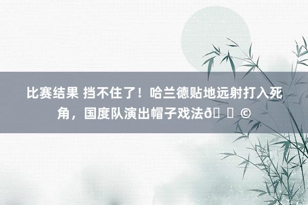 比赛结果 挡不住了！哈兰德贴地远射打入死角，国度队演出帽子戏法🎩