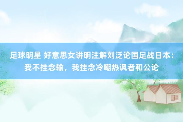 足球明星 好意思女讲明注解刘泛论国足战日本：我不挂念输，我挂念冷嘲热讽者和公论