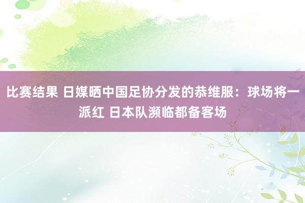 比赛结果 日媒晒中国足协分发的恭维服：球场将一派红 日本队濒临都备客场