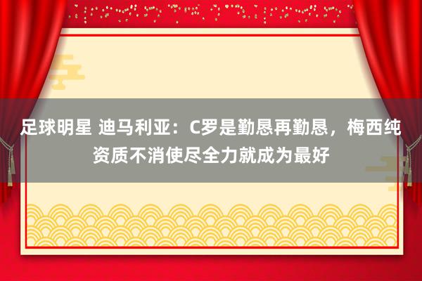 足球明星 迪马利亚：C罗是勤恳再勤恳，梅西纯资质不消使尽全力就成为最好