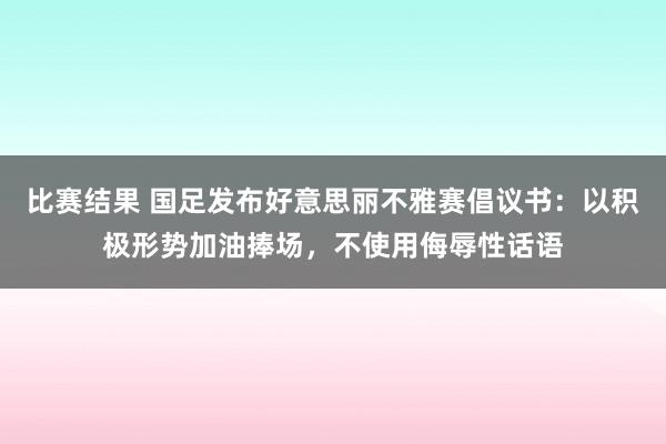 比赛结果 国足发布好意思丽不雅赛倡议书：以积极形势加油捧场，不使用侮辱性话语