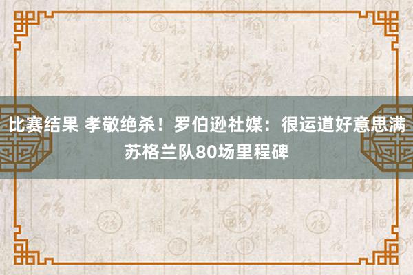 比赛结果 孝敬绝杀！罗伯逊社媒：很运道好意思满苏格兰队80场里程碑