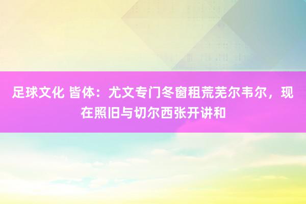 足球文化 皆体：尤文专门冬窗租荒芜尔韦尔，现在照旧与切尔西张开讲和