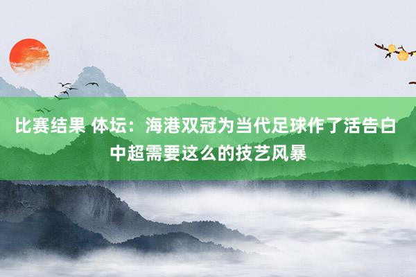 比赛结果 体坛：海港双冠为当代足球作了活告白 中超需要这么的技艺风暴