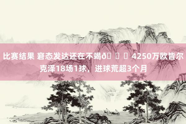 比赛结果 窘态发达还在不竭🙃4250万欧皆尔克泽18场1球，进球荒超3个月