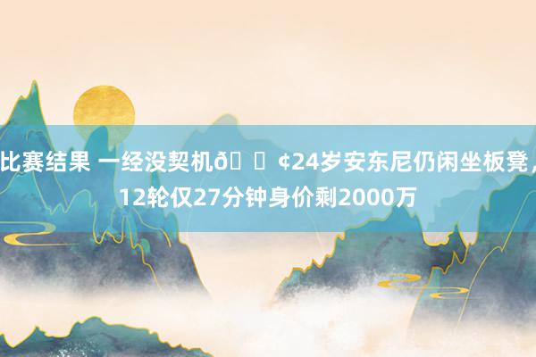 比赛结果 一经没契机😢24岁安东尼仍闲坐板凳，12轮仅27分钟身价剩2000万