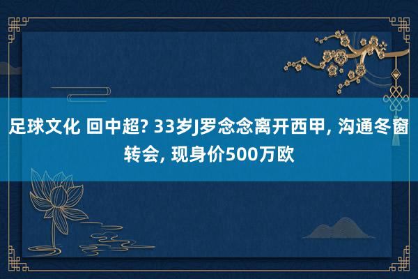 足球文化 回中超? 33岁J罗念念离开西甲, 沟通冬窗转会, 现身价500万欧