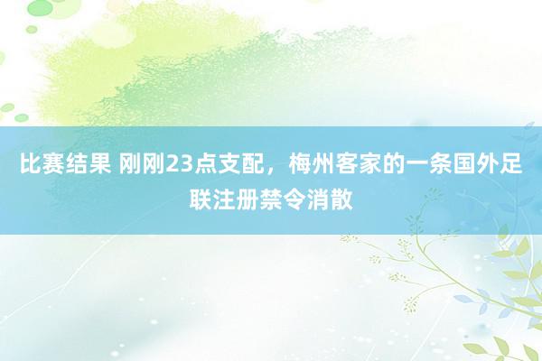 比赛结果 刚刚23点支配，梅州客家的一条国外足联注册禁令消散