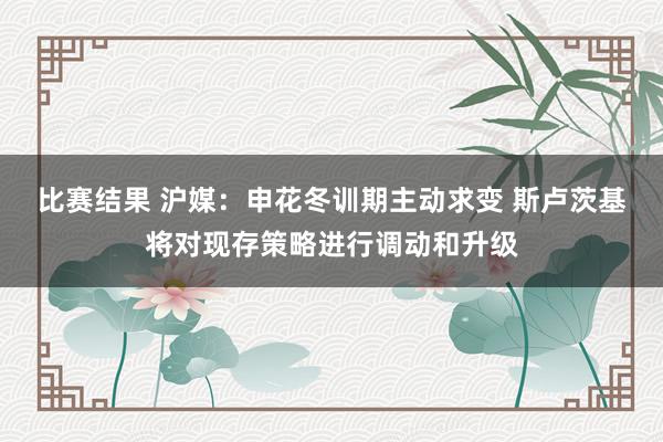 比赛结果 沪媒：申花冬训期主动求变 斯卢茨基将对现存策略进行调动和升级