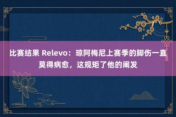 比赛结果 Relevo：琼阿梅尼上赛季的脚伤一直莫得病愈，这规矩了他的阐发