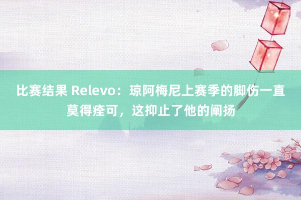 比赛结果 Relevo：琼阿梅尼上赛季的脚伤一直莫得痊可，这抑止了他的阐扬