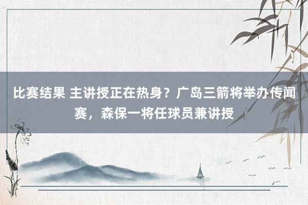 比赛结果 主讲授正在热身？广岛三箭将举办传闻赛，森保一将任球员兼讲授