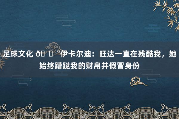 足球文化 😨伊卡尔迪：旺达一直在残酷我，她始终蹧跶我的财帛并假冒身份