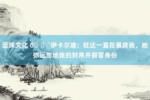 足球文化 😨伊卡尔迪：旺达一直在暴戾我，她弥远忽地我的财帛并假冒身份