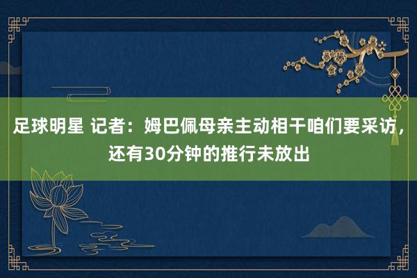 足球明星 记者：姆巴佩母亲主动相干咱们要采访，还有30分钟的推行未放出