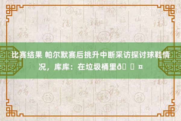 比赛结果 帕尔默赛后挑升中断采访探讨球鞋情况，库库：在垃圾桶里😤