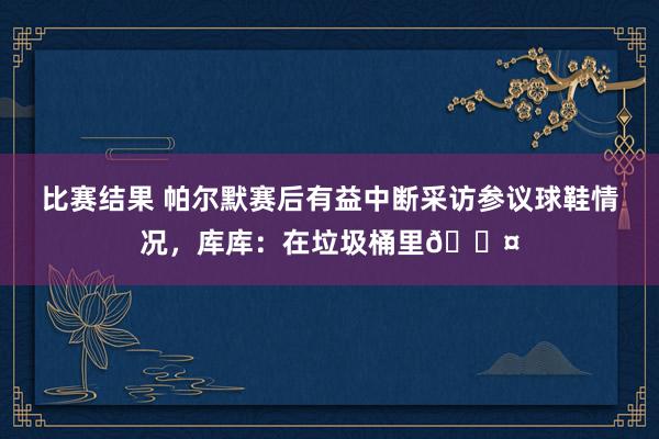 比赛结果 帕尔默赛后有益中断采访参议球鞋情况，库库：在垃圾桶里😤