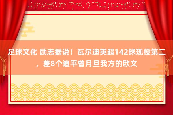 足球文化 励志据说！瓦尔迪英超142球现役第二，差8个追平曾月旦我方的欧文