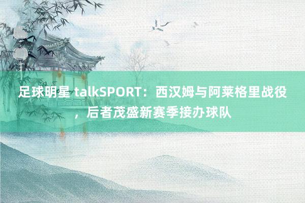 足球明星 talkSPORT：西汉姆与阿莱格里战役，后者茂盛新赛季接办球队