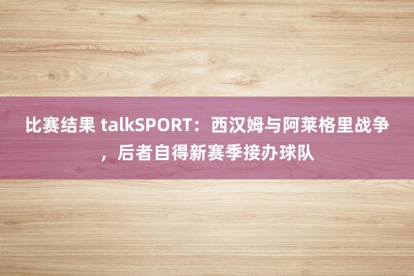 比赛结果 talkSPORT：西汉姆与阿莱格里战争，后者自得新赛季接办球队