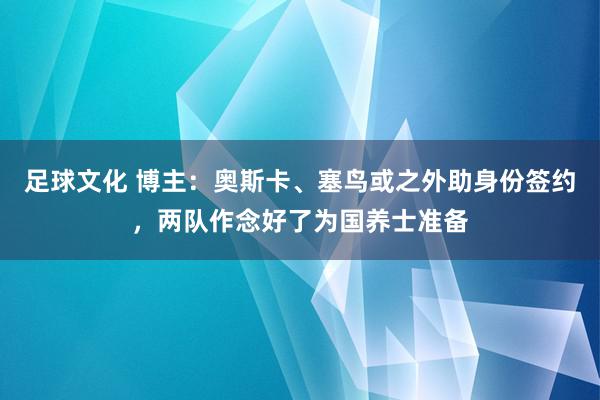 足球文化 博主：奥斯卡、塞鸟或之外助身份签约，两队作念好了为国养士准备