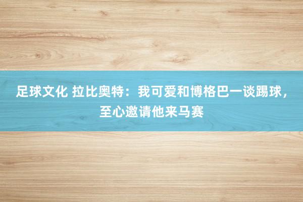 足球文化 拉比奥特：我可爱和博格巴一谈踢球，至心邀请他来马赛