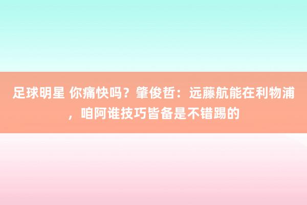 足球明星 你痛快吗？肇俊哲：远藤航能在利物浦，咱阿谁技巧皆备是不错踢的