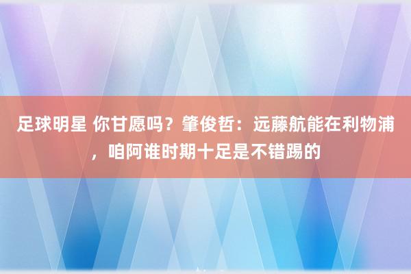 足球明星 你甘愿吗？肇俊哲：远藤航能在利物浦，咱阿谁时期十足是不错踢的