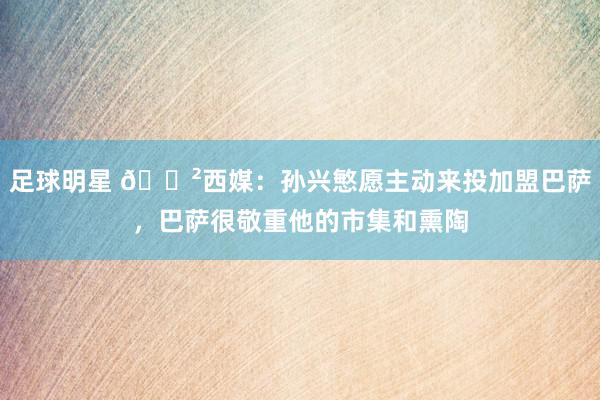 足球明星 😲西媒：孙兴慜愿主动来投加盟巴萨，巴萨很敬重他的市集和熏陶