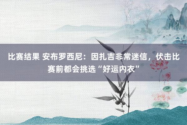 比赛结果 安布罗西尼：因扎吉非常迷信，伏击比赛前都会挑选“好运内衣”