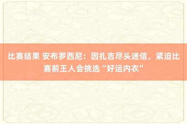 比赛结果 安布罗西尼：因扎吉尽头迷信，紧迫比赛前王人会挑选“好运内衣”