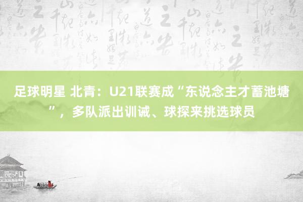 足球明星 北青：U21联赛成“东说念主才蓄池塘”，多队派出训诫、球探来挑选球员