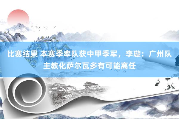 比赛结果 本赛季率队获中甲季军，李璇：广州队主教化萨尔瓦多有可能离任