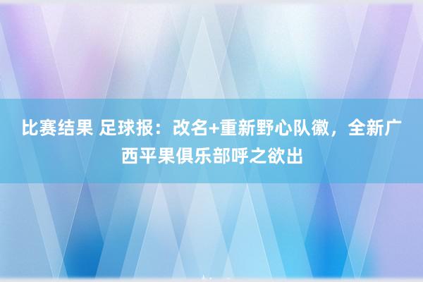 比赛结果 足球报：改名+重新野心队徽，全新广西平果俱乐部呼之欲出