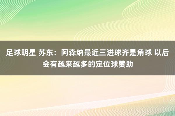 足球明星 苏东：阿森纳最近三进球齐是角球 以后会有越来越多的定位球赞助