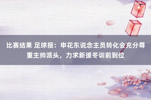 比赛结果 足球报：申花东说念主员转化会充分尊重主帅派头，力求新援冬训前到位