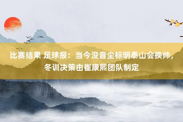 比赛结果 足球报：当今没音尘标明泰山会换帅，冬训决策由崔康熙团队制定