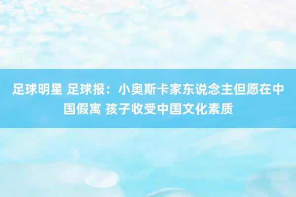 足球明星 足球报：小奥斯卡家东说念主但愿在中国假寓 孩子收受中国文化素质