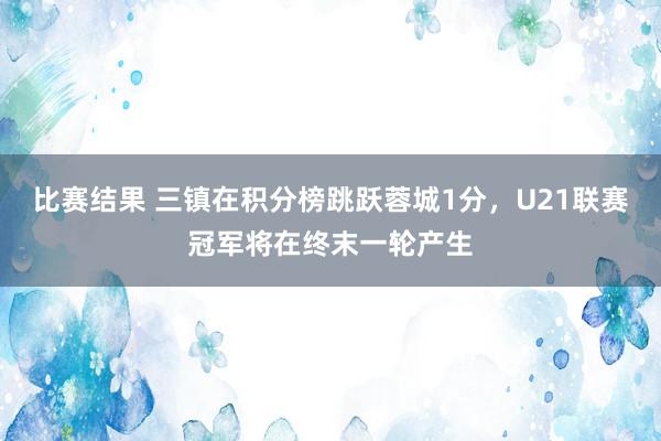 比赛结果 三镇在积分榜跳跃蓉城1分，U21联赛冠军将在终末一轮产生