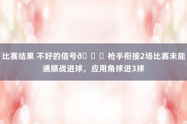 比赛结果 不好的信号😕枪手衔接2场比赛未能通顺战进球，应用角球进3球