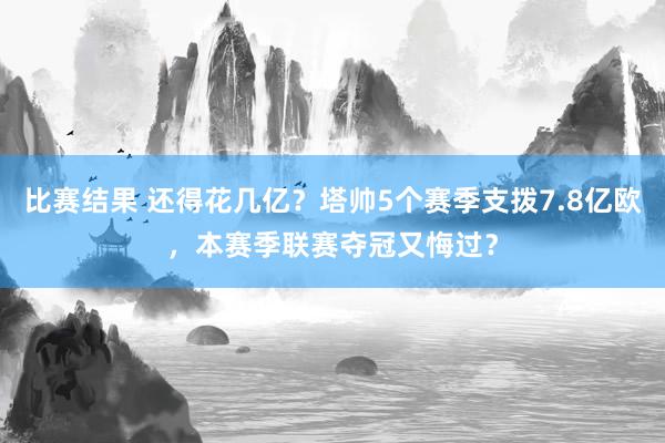 比赛结果 还得花几亿？塔帅5个赛季支拨7.8亿欧，本赛季联赛夺冠又悔过？