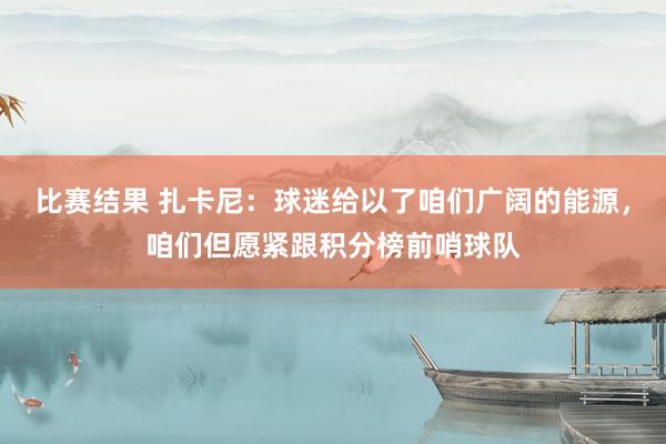 比赛结果 扎卡尼：球迷给以了咱们广阔的能源，咱们但愿紧跟积分榜前哨球队