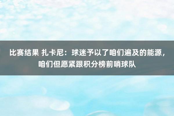 比赛结果 扎卡尼：球迷予以了咱们遍及的能源，咱们但愿紧跟积分榜前哨球队