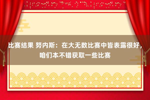 比赛结果 努内斯：在大无数比赛中皆表露很好，咱们本不错获取一些比赛